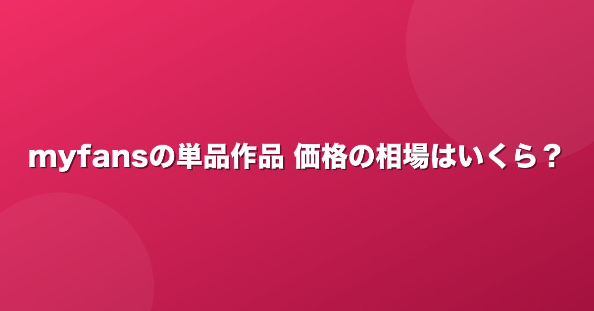 myfansの単品作品、価格の相場はいくら？主要クリエイターの販売価格を集計